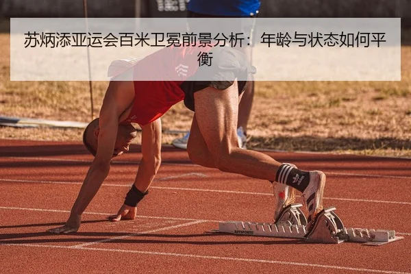 苏炳添亚运会百米卫冕前景分析：年龄与状态如何平衡